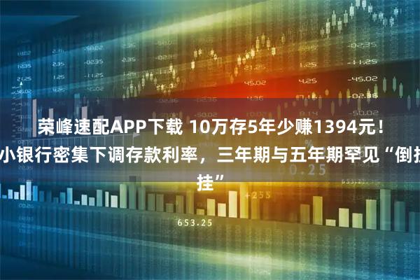 荣峰速配APP下载 10万存5年少赚1394元！中小银行密集下调存款利率，三年期与五年期罕见“倒挂”