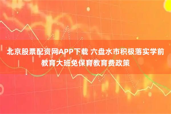 北京股票配资网APP下载 六盘水市积极落实学前教育大班免保育教育费政策