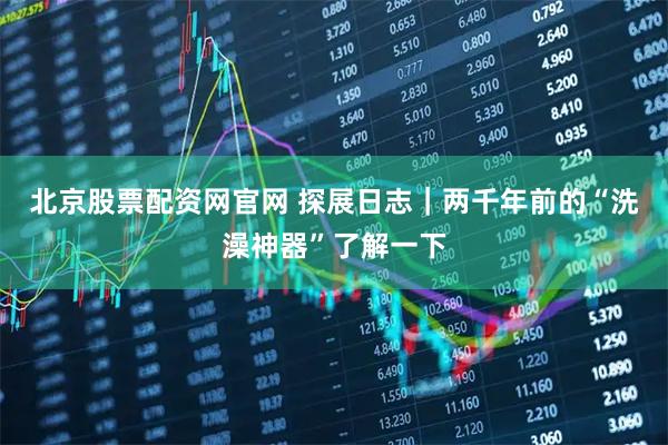 北京股票配资网官网 探展日志｜两千年前的“洗澡神器”了解一下
