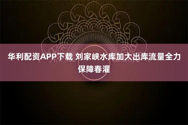 华利配资APP下载 刘家峡水库加大出库流量全力保障春灌