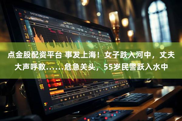 点金股配资平台 事发上海！女子跌入河中，丈夫大声呼救……危急关头，55岁民警跃入水中
