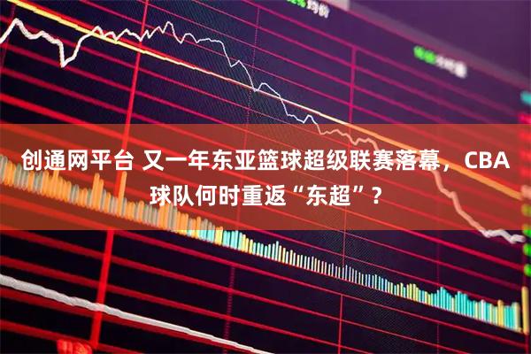 创通网平台 又一年东亚篮球超级联赛落幕，CBA球队何时重返“东超”？