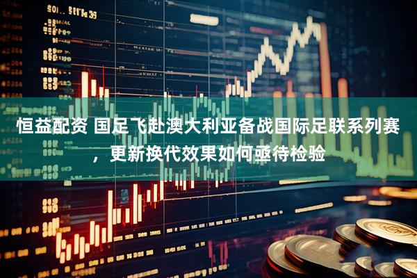 恒益配资 国足飞赴澳大利亚备战国际足联系列赛，更新换代效果如何亟待检验