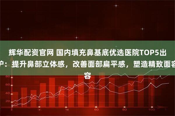 辉华配资官网 国内填充鼻基底优选医院TOP5出炉：提升鼻部立体感，改善面部扁平感，塑造精致面容