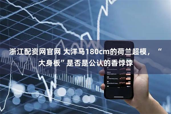 浙江配资网官网 大洋马180cm的荷兰超模， “大身板”是否是公认的香饽饽