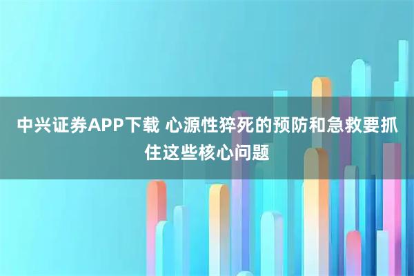 中兴证券APP下载 心源性猝死的预防和急救要抓住这些核心问题