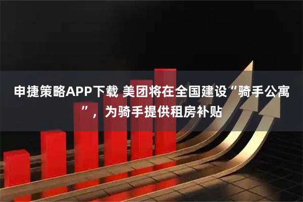 申捷策略APP下载 美团将在全国建设“骑手公寓”，为骑手提供租房补贴
