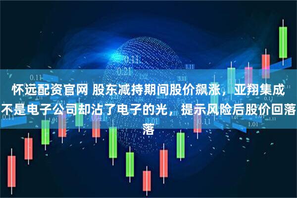 怀远配资官网 股东减持期间股价飙涨，亚翔集成不是电子公司却沾了电子的光，提示风险后股价回落