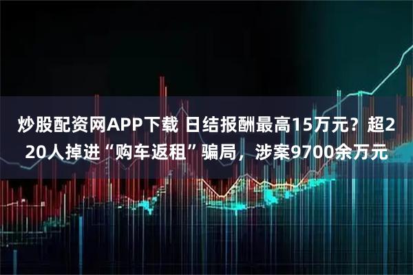 炒股配资网APP下载 日结报酬最高15万元？超220人掉进“购车返租”骗局，涉案9700余万元