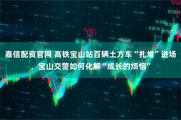 嘉信配资官网 高铁宝山站百辆土方车“扎堆”进场，宝山交警如何化解“成长的烦恼”