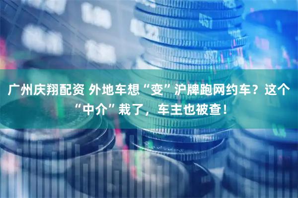 广州庆翔配资 外地车想“变”沪牌跑网约车？这个“中介”栽了，车主也被查！