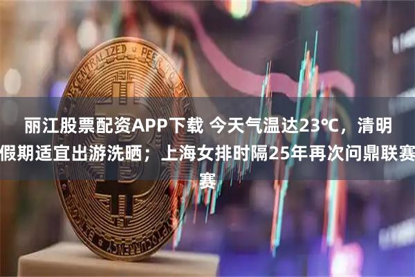 丽江股票配资APP下载 今天气温达23℃，清明假期适宜出游洗晒；上海女排时隔25年再次问鼎联赛