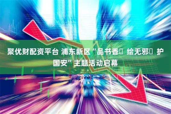 聚优财配资平台 浦东新区“品书香・绘无邪・护国安”主题活动启幕