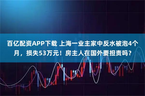 百亿配资APP下载 上海一业主家中反水被泡4个月，损失53万元！房主人在国外要担责吗？