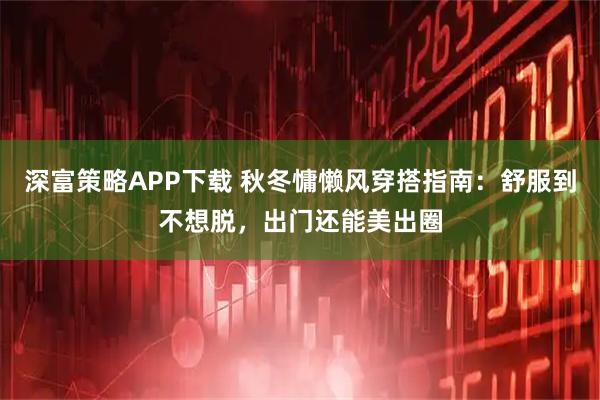 深富策略APP下载 秋冬慵懒风穿搭指南：舒服到不想脱，出门还能美出圈
