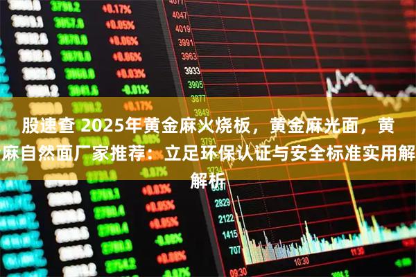 股速查 2025年黄金麻火烧板，黄金麻光面，黄金麻自然面厂家推荐：立足环保认证与安全标准实用解析