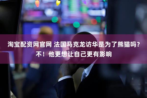 淘宝配资网官网 法国马克龙访华是为了熊猫吗？不！他更想让自己更有影响