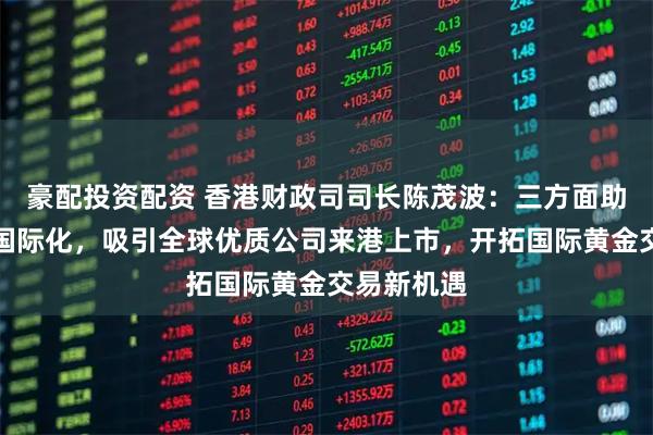 豪配投资配资 香港财政司司长陈茂波：三方面助力人民币国际化，吸引全球优质公司来港上市，开拓国际黄金交易新机遇