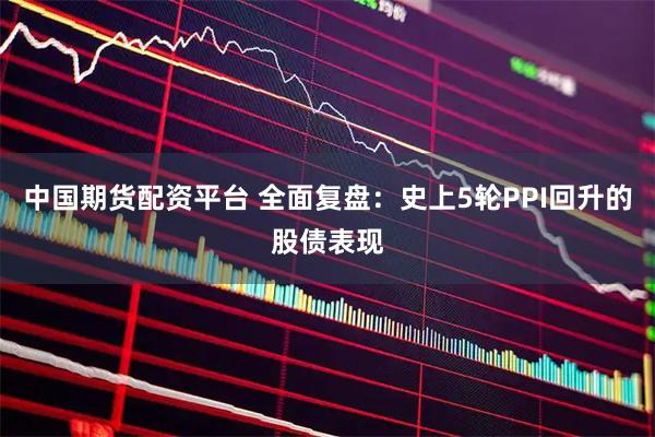 中国期货配资平台 全面复盘：史上5轮PPI回升的股债表现