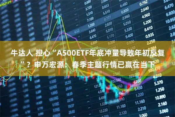 牛达人 担心“A500ETF年底冲量导致年初反复”？申万宏源：春季主题行情已赢在当下