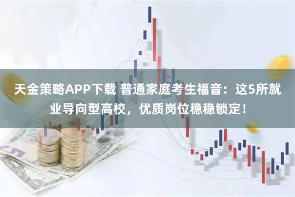 天金策略APP下载 普通家庭考生福音：这5所就业导向型高校，优质岗位稳稳锁定！