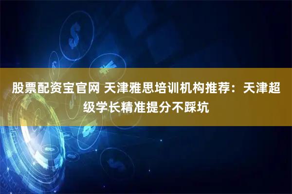 股票配资宝官网 天津雅思培训机构推荐：天津超级学长精准提分不踩坑