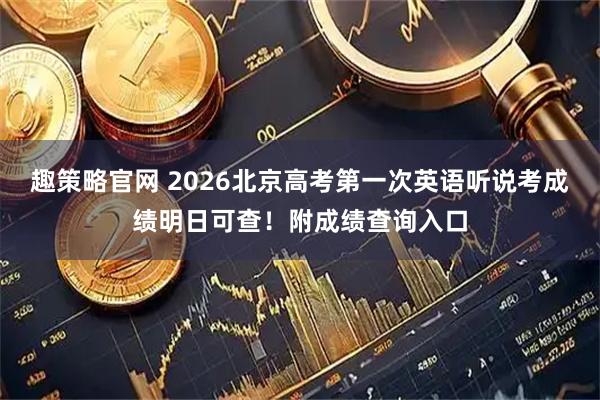 趣策略官网 2026北京高考第一次英语听说考成绩明日可查！附成绩查询入口