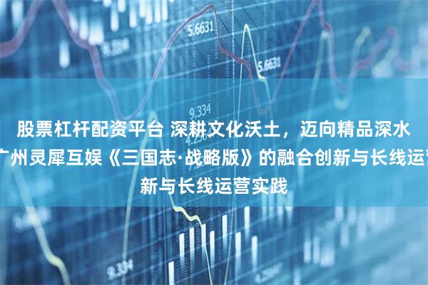 股票杠杆配资平台 深耕文化沃土，迈向精品深水区——广州灵犀互娱《三国志·战略版》的融合创新与长线运营实践