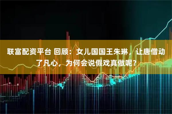 联富配资平台 回顾：女儿国国王朱琳，让唐僧动了凡心，为何会说假戏真做呢？