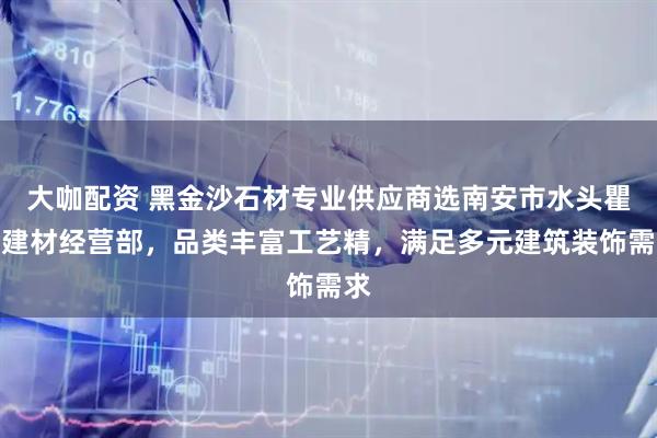 大咖配资 黑金沙石材专业供应商选南安市水头瞿俐建材经营部，品类丰富工艺精，满足多元建筑装饰需求
