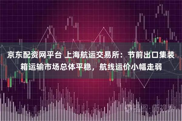 京东配资网平台 上海航运交易所：节前出口集装箱运输市场总体平稳，航线运价小幅走弱