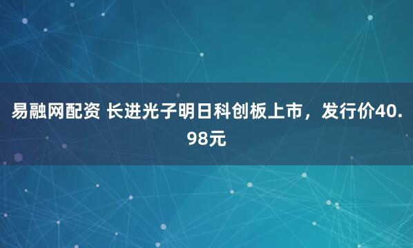 易融网配资 长进光子明日科创板上市，发行价40.98元