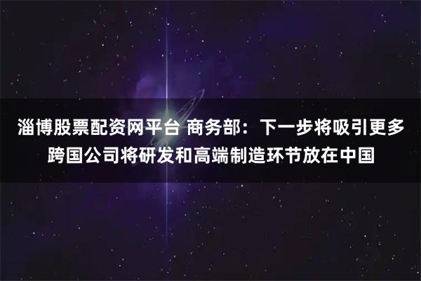淄博股票配资网平台 商务部：下一步将吸引更多跨国公司将研发和高端制造环节放在中国