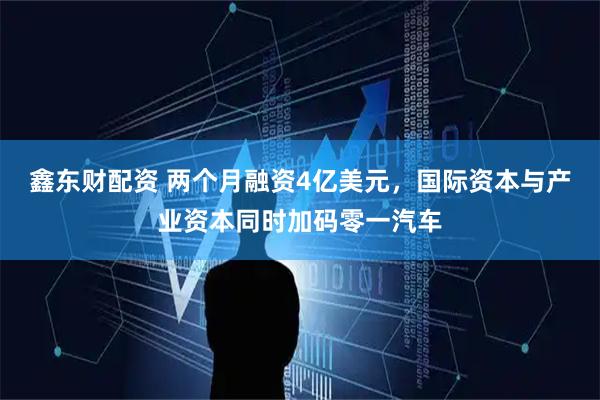 鑫东财配资 两个月融资4亿美元，国际资本与产业资本同时加码零一汽车