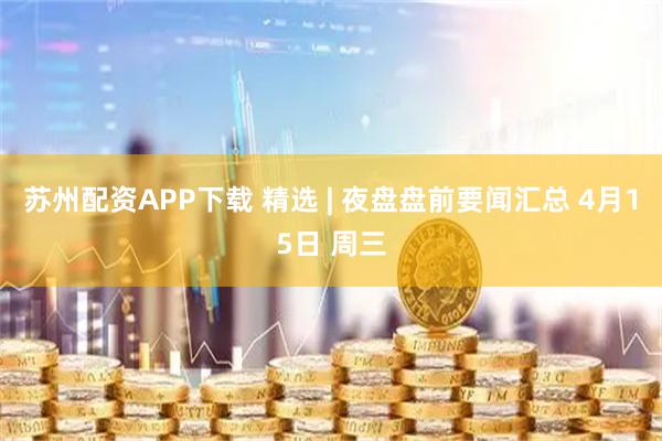 苏州配资APP下载 精选 | 夜盘盘前要闻汇总 4月15日 周三