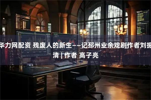 华力网配资 残废人的新生——记邳州业余戏剧作者刘振清 | 作者 高子亮