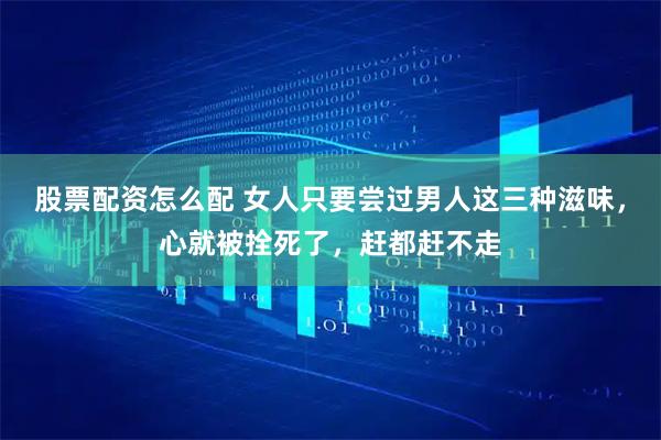股票配资怎么配 女人只要尝过男人这三种滋味，心就被拴死了，赶都赶不走