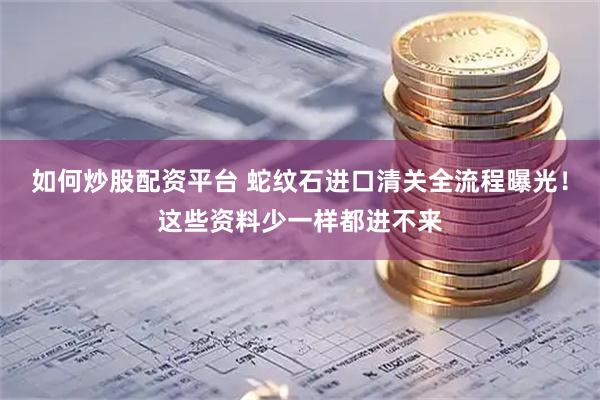 如何炒股配资平台 蛇纹石进口清关全流程曝光！这些资料少一样都进不来